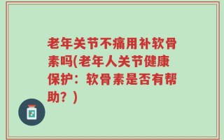 老年关节不痛用补软骨素吗(老年人关节健康保护：软骨素是否有帮助？)