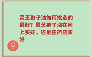 灵芝孢子油如何挑选的最好？灵芝孢子油在网上买好，还是在药店买好