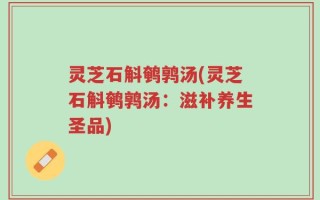 灵芝石斛鹌鹑汤(灵芝石斛鹌鹑汤：滋补养生圣品)