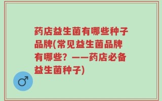 药店益生菌有哪些种子品牌(常见益生菌品牌有哪些？——药店必备益生菌种子)