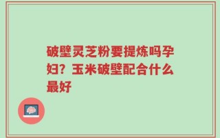 破壁灵芝粉要提炼吗孕妇？玉米破壁配合什么最好