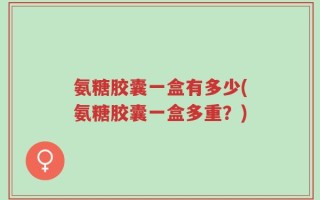 氨糖胶囊一盒有多少(氨糖胶囊一盒多重？)