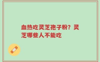 血热吃灵芝孢子粉？灵芝哪些人不能吃