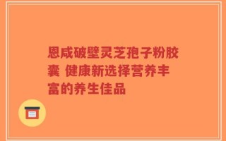 恩咸破壁灵芝孢子粉胶囊 健康新选择营养丰富的养生佳品