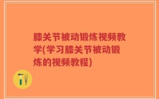 膝关节被动锻炼视频教学(学习膝关节被动锻炼的视频教程)