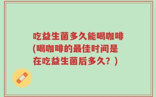 吃益生菌多久能喝咖啡(喝咖啡的最佳时间是在吃益生菌后多久？)