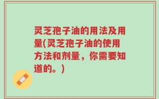 灵芝孢子油的用法及用量(灵芝孢子油的使用方法和剂量，你需要知道的。)