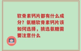 软骨素钙片都有什么成分？氨糖软骨素钙片该如何选择，挑选氨糖需要注意什么