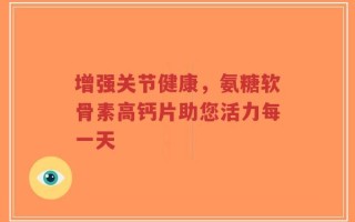 增强关节健康，氨糖软骨素高钙片助您活力每一天