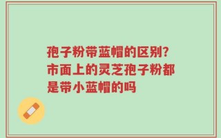 孢子粉带蓝帽的区别？市面上的灵芝孢子粉都是带小蓝帽的吗