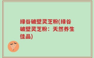 绿谷破壁灵芝粉(绿谷破壁灵芝粉：天然养生佳品)
