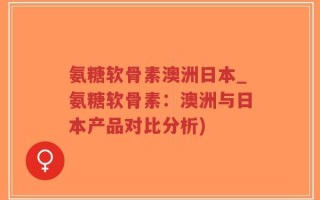 氨糖软骨素澳洲日本_氨糖软骨素：澳洲与日本产品对比分析)