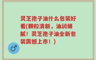 灵芝孢子油什么包装好看(颗粒清新，油润细腻！灵芝孢子油全新包装震撼上市！)