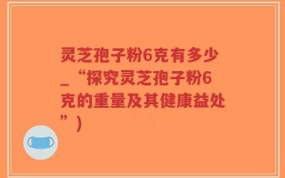 灵芝孢子粉6克有多少_“探究灵芝孢子粉6克的重量及其健康益处”)