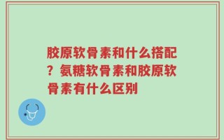 胶原软骨素和什么搭配？氨糖软骨素和胶原软骨素有什么区别