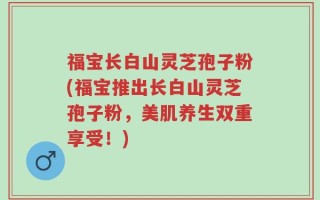 福宝长白山灵芝孢子粉(福宝推出长白山灵芝孢子粉，美肌养生双重享受！)