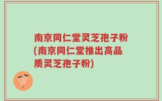 南京同仁堂灵芝孢子粉(南京同仁堂推出高品质灵芝孢子粉)