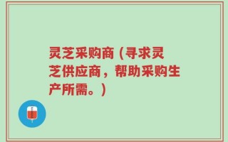 灵芝采购商 (寻求灵芝供应商，帮助采购生产所需。)