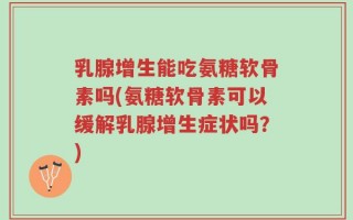 乳腺增生能吃氨糖软骨素吗(氨糖软骨素可以缓解乳腺增生症状吗？)