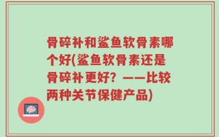 骨碎补和鲨鱼软骨素哪个好(鲨鱼软骨素还是骨碎补更好？——比较两种关节保健产品)