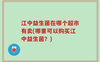 江中益生菌在哪个超市有卖(哪里可以购买江中益生菌？)