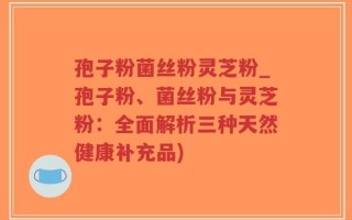 孢子粉菌丝粉灵芝粉_孢子粉、菌丝粉与灵芝粉：全面解析三种天然健康补充品)