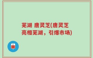 芜湖 唐灵芝(唐灵芝亮相芜湖，引爆市场)