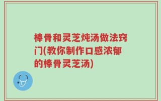 棒骨和灵芝炖汤做法窍门(教你制作口感浓郁的棒骨灵芝汤)