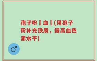 孢子粉補血嗎(用孢子粉补充铁质，提高血色素水平)