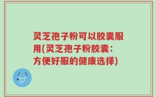 灵芝孢子粉可以胶囊服用(灵芝孢子粉胶囊：方便好服的健康选择)