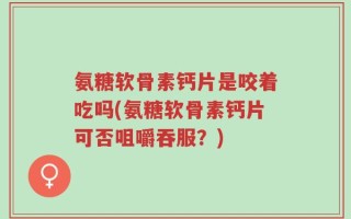 氨糖软骨素钙片是咬着吃吗(氨糖软骨素钙片可否咀嚼吞服？)