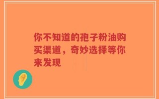 你不知道的孢子粉油购买渠道，奇妙选择等你来发现