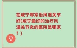 在咸宁哪家治风湿关节好(咸宁最好的治疗风湿关节炎的医院是哪家？)
