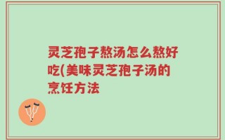 灵芝孢子熬汤怎么熬好吃(美味灵芝孢子汤的烹饪方法
