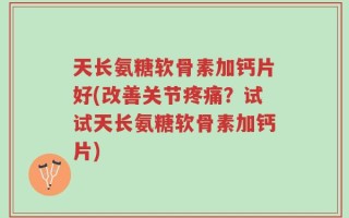 天长氨糖软骨素加钙片好(改善关节疼痛？试试天长氨糖软骨素加钙片)
