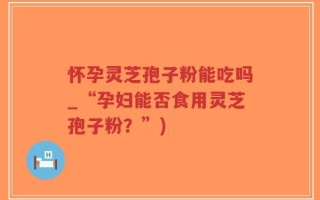 怀孕灵芝孢子粉能吃吗_“孕妇能否食用灵芝孢子粉？”)