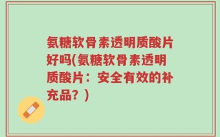 氨糖软骨素透明质酸片好吗(氨糖软骨素透明质酸片：安全有效的补充品？)