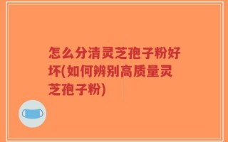 怎么分清灵芝孢子粉好坏(如何辨别高质量灵芝孢子粉)
