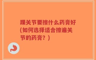 踝关节要擦什么药膏好(如何选择适合擦遍关节的药膏？)