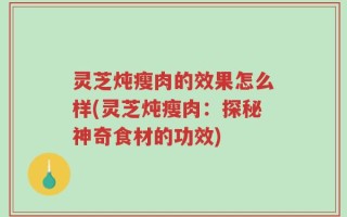 灵芝炖瘦肉的效果怎么样(灵芝炖瘦肉：探秘神奇食材的功效)