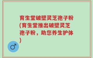 育生堂破壁灵芝孢子粉(育生堂推出破壁灵芝孢子粉，助您养生护体)