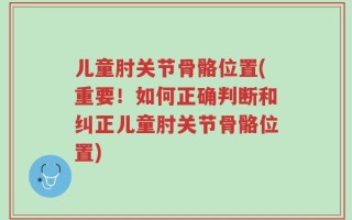 儿童肘关节骨骼位置(重要！如何正确判断和纠正儿童肘关节骨骼位置)