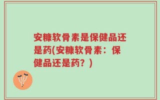 安糠软骨素是保健品还是药(安糠软骨素：保健品还是药？)