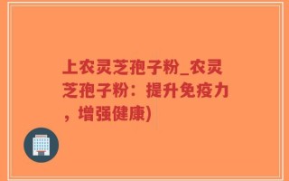上农灵芝孢子粉_农灵芝孢子粉：提升免疫力，增强健康)