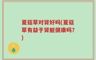 夏菇草对肾好吗(夏菇草有益于肾脏健康吗？)