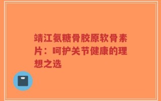 靖江氨糖骨胶原软骨素片：呵护关节健康的理想之选