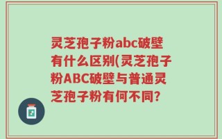 灵芝孢子粉abc破壁有什么区别(灵芝孢子粉ABC破壁与普通灵芝孢子粉有何不同？
