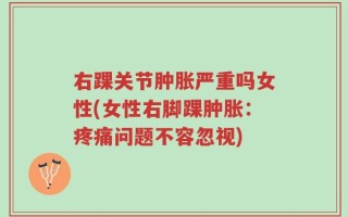 右踝关节肿胀严重吗女性(女性右脚踝肿胀：疼痛问题不容忽视)