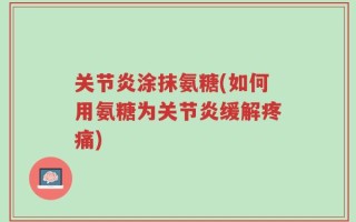 关节炎涂抹氨糖(如何用氨糖为关节炎缓解疼痛)