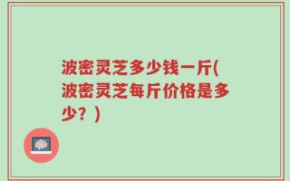 波密灵芝多少钱一斤(波密灵芝每斤价格是多少？)
